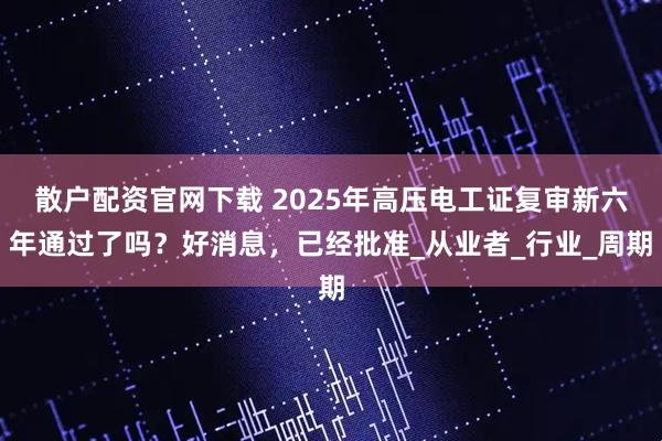 散户配资官网下载 2025年高压电工证复审新六年通过了吗？好消息，已经批准_从业者_行业_周期