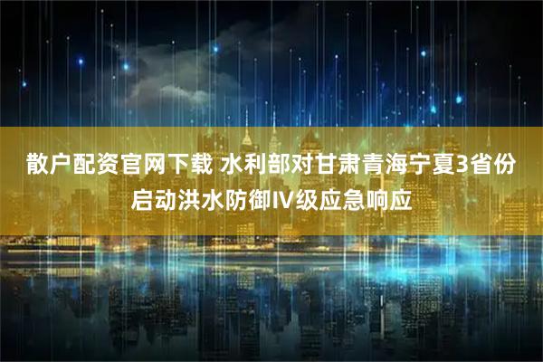 散户配资官网下载 水利部对甘肃青海宁夏3省份启动洪水防御Ⅳ级应急响应
