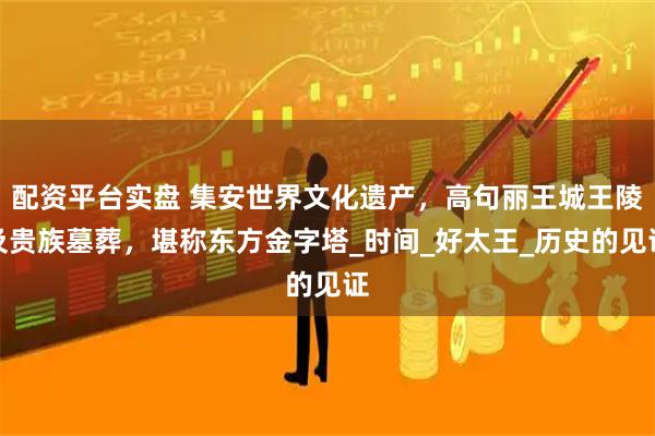 配资平台实盘 集安世界文化遗产，高句丽王城王陵及贵族墓葬，堪称东方金字塔_时间_好太王_历史的见证