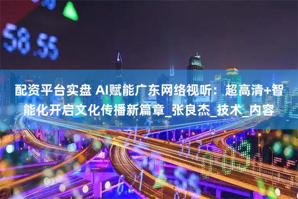 配资平台实盘 AI赋能广东网络视听：超高清+智能化开启文化传播新篇章_张良杰_技术_内容