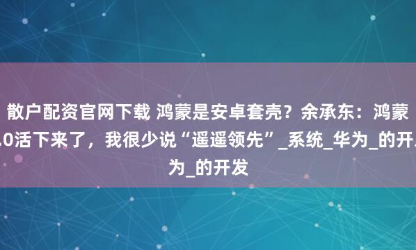 散户配资官网下载 鸿蒙是安卓套壳？余承东：鸿蒙5.0活下来了，我很少说“遥遥领先”_系统_华为_的开发