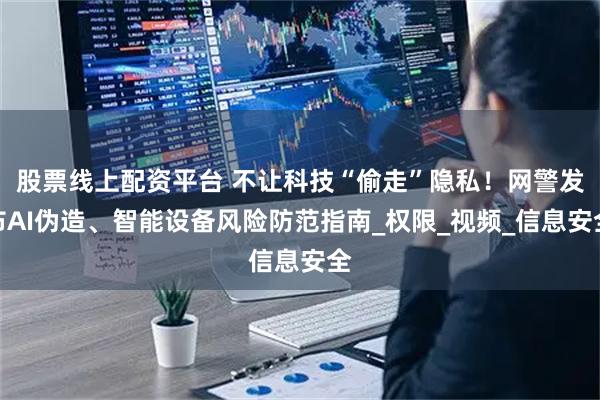 股票线上配资平台 不让科技“偷走”隐私！网警发布AI伪造、智能设备风险防范指南_权限_视频_信息安全