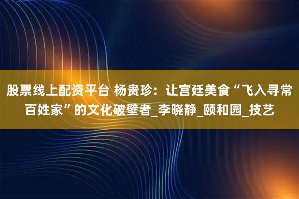 股票线上配资平台 杨贵珍：让宫廷美食“飞入寻常百姓家”的文化破壁者_李晓静_颐和园_技艺