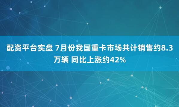 配资平台实盘 7月份我国重卡市场共计销售约8.3万辆 同比上涨约42%