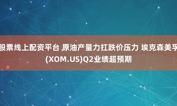 股票线上配资平台 原油产量力扛跌价压力 埃克森美孚(XOM.US)Q2业绩超预期