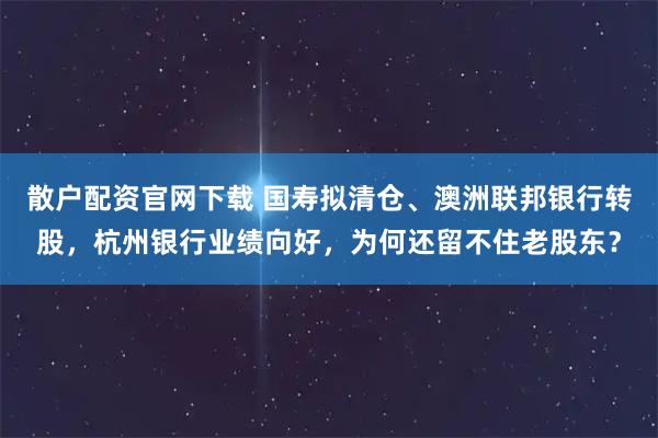 散户配资官网下载 国寿拟清仓、澳洲联邦银行转股，杭州银行业绩向好，为何还留不住老股东？