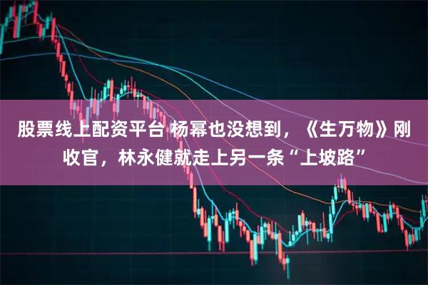 股票线上配资平台 杨幂也没想到，《生万物》刚收官，林永健就走上另一条“上坡路”