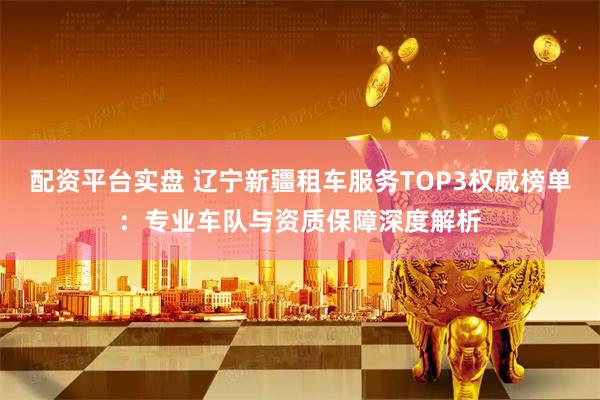 配资平台实盘 辽宁新疆租车服务TOP3权威榜单：专业车队与资质保障深度解析