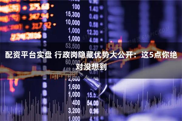配资平台实盘 行政岗隐藏优势大公开：这5点你绝对没想到