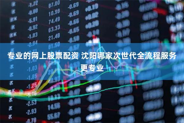 专业的网上股票配资 沈阳哪家次世代全流程服务更专业